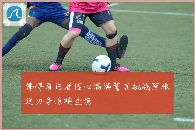 佛得角记者信心满满誓言挑战阿根廷力争惊艳全场