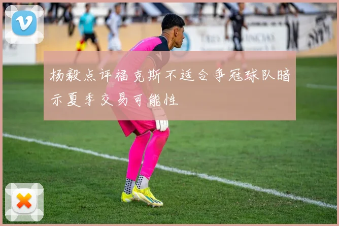 杨毅点评福克斯不适合争冠球队暗示夏季交易可能性