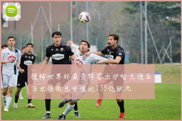 德转世界杯最贵阵容出炉哈兰德亚马尔领衔总价值达135亿欧元