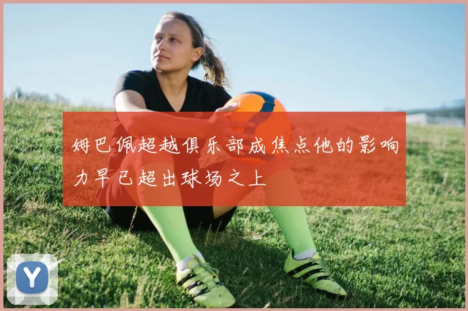 姆巴佩超越俱乐部成焦点他的影响力早已超出球场之上