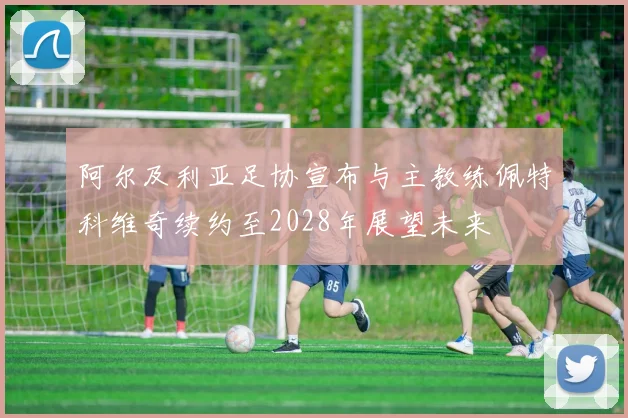 阿尔及利亚足协宣布与主教练佩特科维奇续约至2028年展望未来