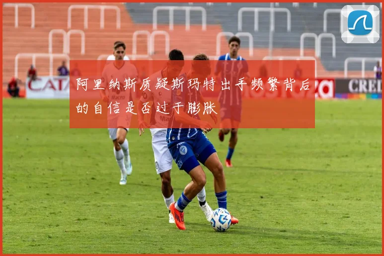 阿里纳斯质疑斯玛特出手频繁背后的自信是否过于膨胀