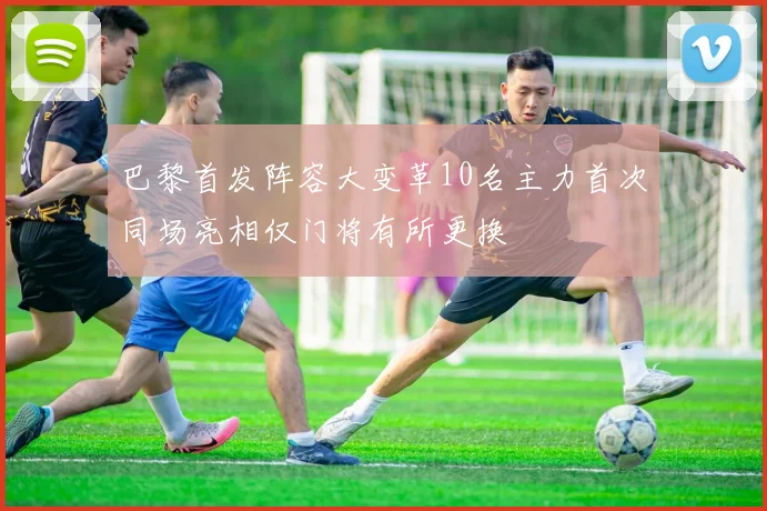 巴黎首发阵容大变革10名主力首次同场亮相仅门将有所更换