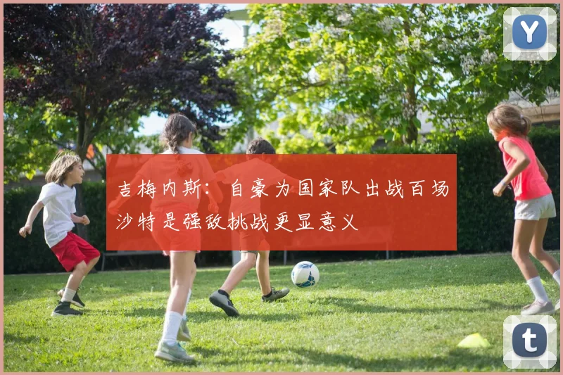 吉梅内斯：自豪为国家队出战百场沙特是强敌挑战更显意义