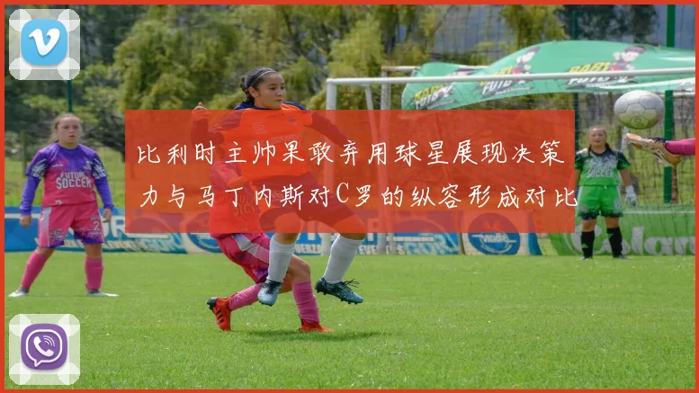 比利时主帅果敢弃用球星展现决策力与马丁内斯对C罗的纵容形成对比