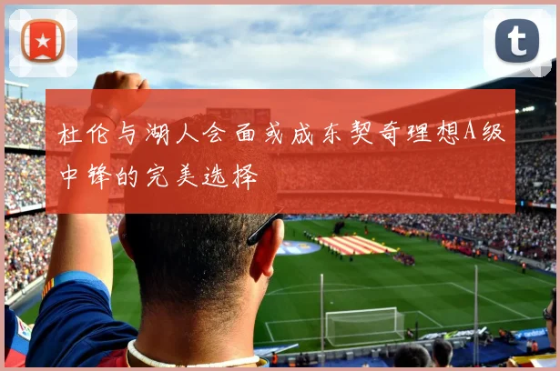 杜伦与湖人会面或成东契奇理想A级中锋的完美选择